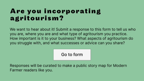 Are you incorporating agritourism? We want to hear about it! Submit a response to this form to tell us who you are, where you are and what type of agritourism you practice. How important is it to your business? What aspects of agritourism do you struggle with, and what successes or advice can you share?  Responses will be curated to make a public story map for Modern Farmer readers like you.