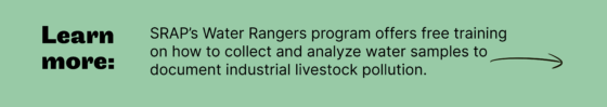 Learn more: SRAP’s Water Rangers program offers free training on how to collect and analyze water samples to document industrial livestock pollution.