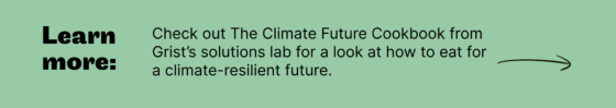 Check out The Climate Future Cookbook from Grist’s solutions lab for a look at how to eat for  a climate-resilient future.