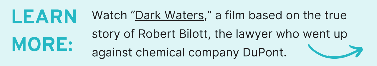 learn more:Watch “Dark Waters,” a film based on the true story of Robert Bilott, the lawyer who went up against chemical company DuPont.