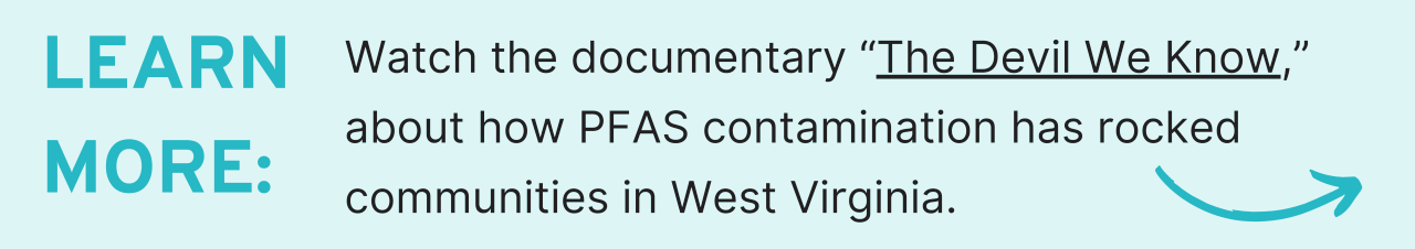 learn more Watch the documentary “The Devil We Know,” about how PFAS contamination has rocked communities in West Virginia.