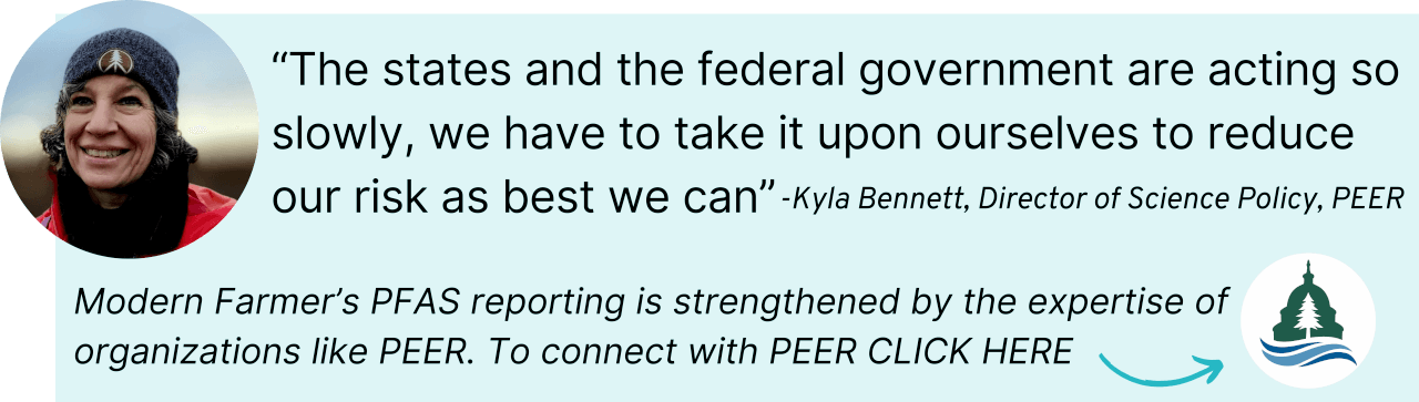 “The states and the federal government are acting so slowly, we have to take it upon ourselves to reduce our risk as best we can” Modern Farmer’s PFAS reporting is strengthened by the expertise of organizations like PEER. To connect with PEER CLICK HERE
