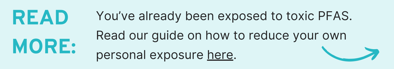 Read More: You’ve already been exposed to toxic PFAS. Read our guide on how to reduce your own personal exposure here.