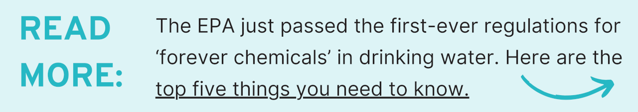 READ MORE: The EPA just passed the first-ever regulations for ‘forever chemicals’ in drinking water. Here are the top five things you need to know.