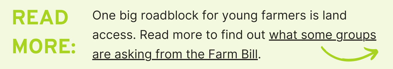 Read More: One big roadblock for young farmers is land access. Read more to find out what some groups are asking from the Farm Bill.