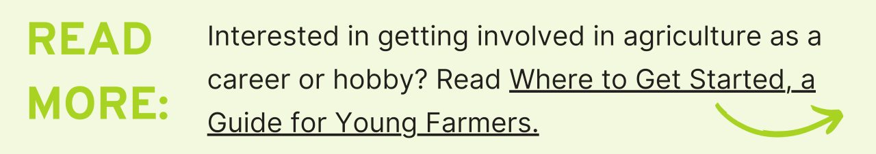 Read More: Interested in getting involved in agriculture as a career or hobby? Read Where to Get Started, a Guide for Young Farmers.