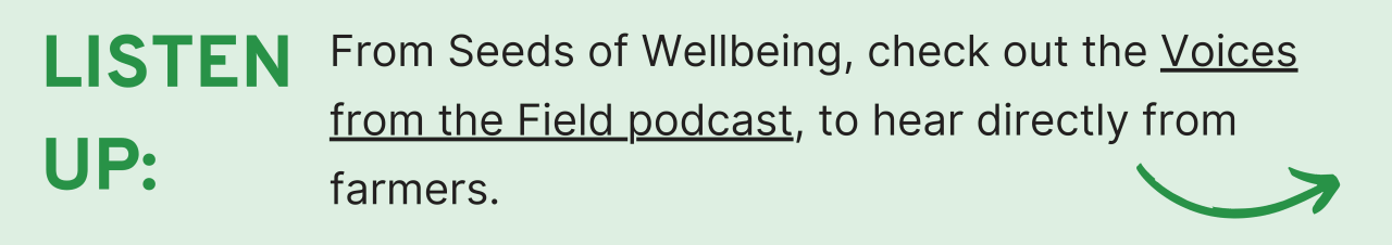 Listen Up: From Seeds of Wellbeing, check out the Voices from the Field podcast, to hear directly from farmers.