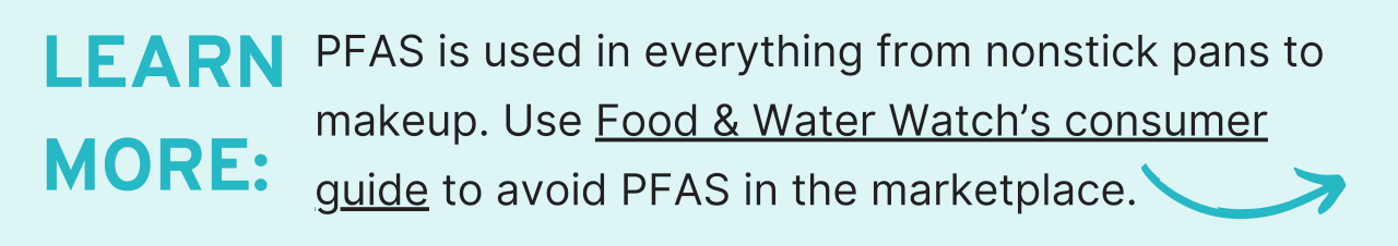 Learn more: PFAS is used in everything from nonstick pans to makeup. Use Food & Water Watch’s consumer guide to avoid PFAS in the marketplace.