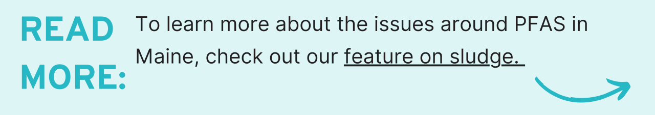 Read more: For more on the issues surrounding PFAS in Maine, see our feature on sludge. 