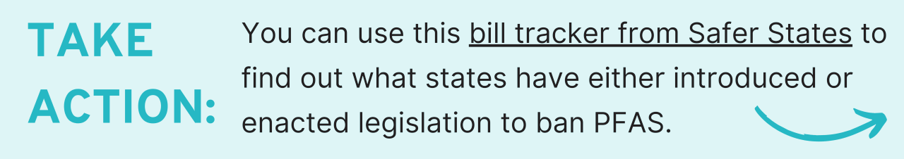 Take action: You can use this bill tracker from Safer States to find out what states have either introduced or enacted legislation to ban PFAS.