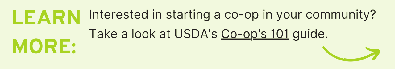 Learn More: Interested in starting a co-op in your community? Take a look at USDA's Co-op's 101 guide.