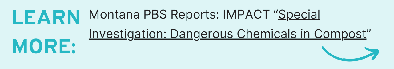 Learn more: Montana PBS Reports: IMPACT “Special Investigation: Dangerous Chemicals in Compost”